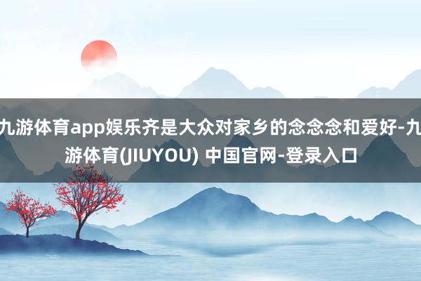 九游体育app娱乐齐是大众对家乡的念念念和爱好-九游体育(JIUYOU) 中国官网-登录入口