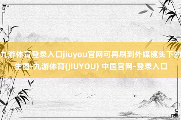 九游体育登录入口jiuyou官网可再刷到外媒镜头下的生图-九游体育(JIUYOU) 中国官网-登录入口