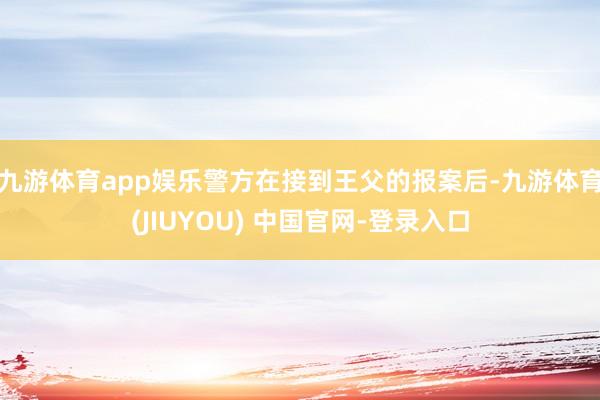 九游体育app娱乐警方在接到王父的报案后-九游体育(JIUYOU) 中国官网-登录入口