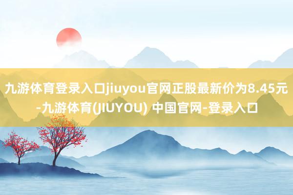 九游体育登录入口jiuyou官网正股最新价为8.45元-九游体育(JIUYOU) 中国官网-登录入口
