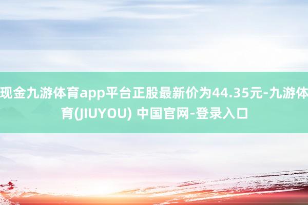 现金九游体育app平台正股最新价为44.35元-九游体育(JIUYOU) 中国官网-登录入口