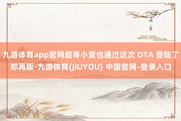 九游体育app官网超等小爱也通过这次 OTA 登陆了郑再版-九游体育(JIUYOU) 中国官网-登录入口