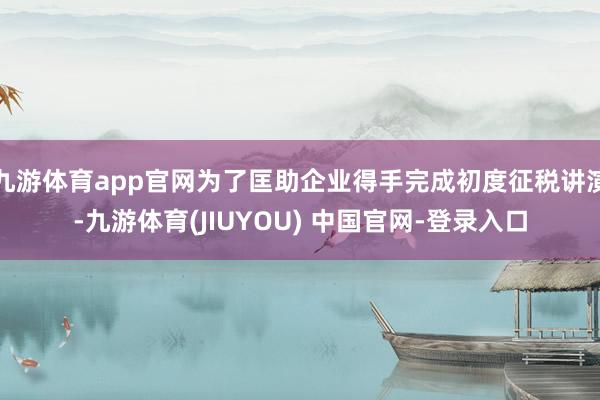 九游体育app官网为了匡助企业得手完成初度征税讲演-九游体育(JIUYOU) 中国官网-登录入口