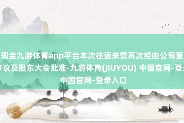 现金九游体育app平台本次往返来需再次经由公司董事会审议及股东大会批准-九游体育(JIUYOU) 中国官网-登录入口