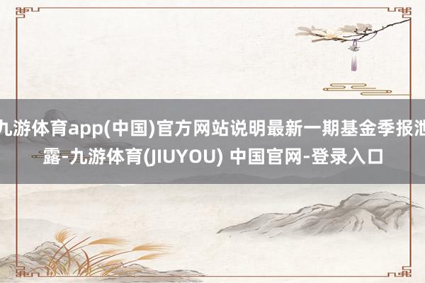 九游体育app(中国)官方网站说明最新一期基金季报泄露-九游体育(JIUYOU) 中国官网-登录入口