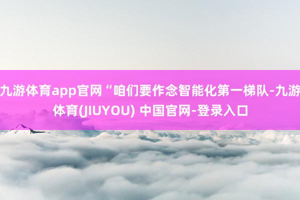 九游体育app官网“咱们要作念智能化第一梯队-九游体育(JIUYOU) 中国官网-登录入口