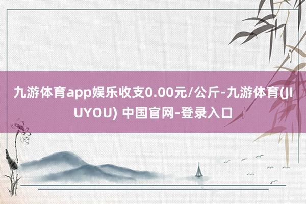 九游体育app娱乐收支0.00元/公斤-九游体育(JIUYOU) 中国官网-登录入口