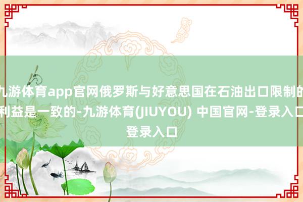 九游体育app官网俄罗斯与好意思国在石油出口限制的利益是一致的-九游体育(JIUYOU) 中国官网-登录入口