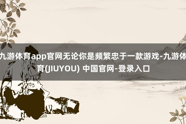 九游体育app官网无论你是频繁忠于一款游戏-九游体育(JIUYOU) 中国官网-登录入口