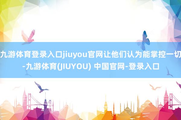 九游体育登录入口jiuyou官网让他们认为能掌控一切-九游体育(JIUYOU) 中国官网-登录入口