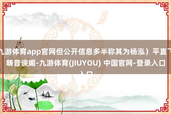 九游体育app官网但公开信息多半称其为杨泓)平直飞畴昔谀媚-九游体育(JIUYOU) 中国官网-登录入口