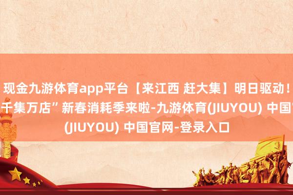 现金九游体育app平台【来江西 赶大集】明日驱动!2026江西省“千集万店”新春消耗季来啦-九游体育(JIUYOU) 中国官网-登录入口