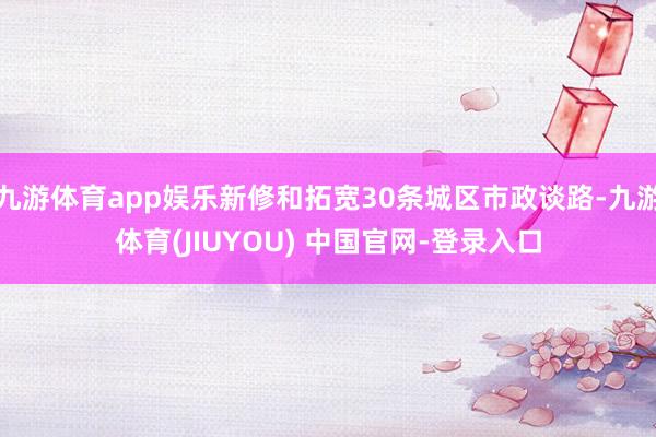 九游体育app娱乐新修和拓宽30条城区市政谈路-九游体育(JIUYOU) 中国官网-登录入口