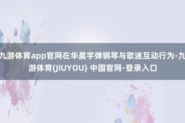 九游体育app官网在华晨宇弹钢琴与歌迷互动行为-九游体育(JIUYOU) 中国官网-登录入口