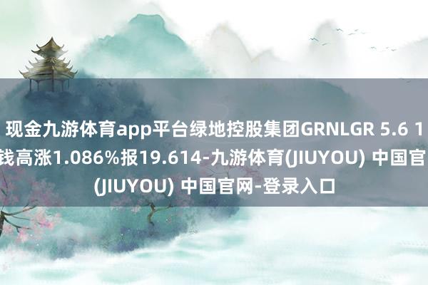 现金九游体育app平台绿地控股集团GRNLGR 5.6 11/13/28价钱高涨1.086%报19.614-九游体育(JIUYOU) 中国官网-登录入口