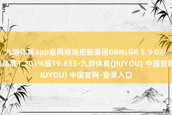 九游体育app官网绿地控股集团GRNLGR 5.9 02/12/29价钱高涨1.201%报19.633-九游体育(JIUYOU) 中国官网-登录入口