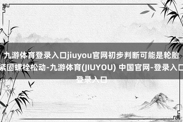 九游体育登录入口jiuyou官网初步判断可能是轮胎紧固螺栓松动-九游体育(JIUYOU) 中国官网-登录入口