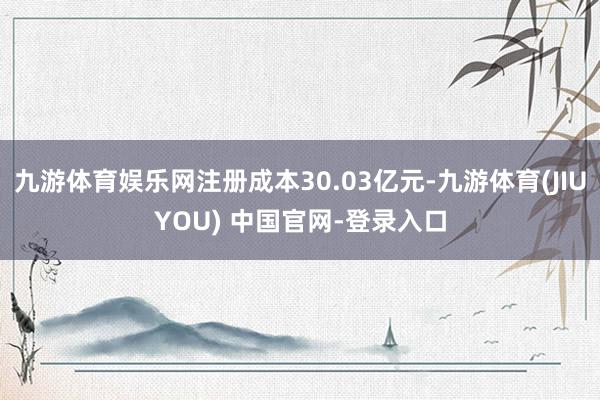 九游体育娱乐网注册成本30.03亿元-九游体育(JIUYOU) 中国官网-登录入口