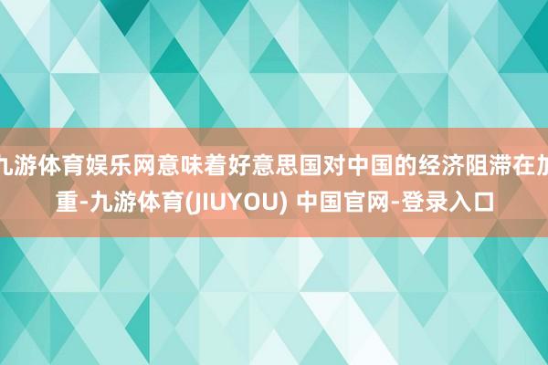 九游体育娱乐网意味着好意思国对中国的经济阻滞在加重-九游体育(JIUYOU) 中国官网-登录入口