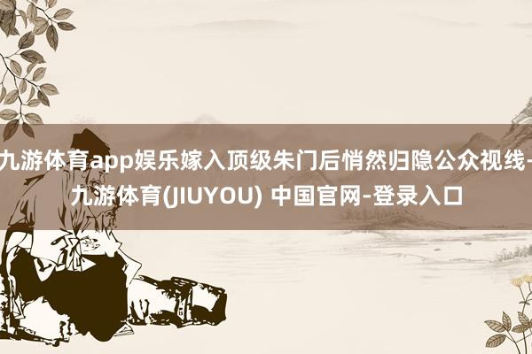 九游体育app娱乐嫁入顶级朱门后悄然归隐公众视线-九游体育(JIUYOU) 中国官网-登录入口