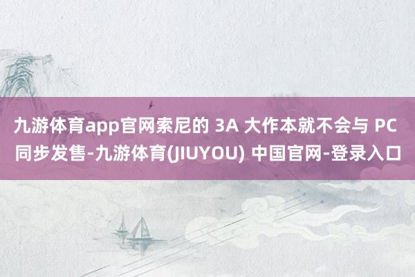 九游体育app官网索尼的 3A 大作本就不会与 PC 同步发售-九游体育(JIUYOU) 中国官网-登录入口