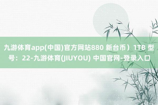 九游体育app(中国)官方网站880 新台币)1TB 型号:22-九游体育(JIUYOU) 中国官网-登录入口