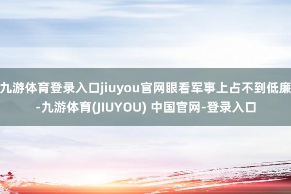 九游体育登录入口jiuyou官网眼看军事上占不到低廉-九游体育(JIUYOU) 中国官网-登录入口