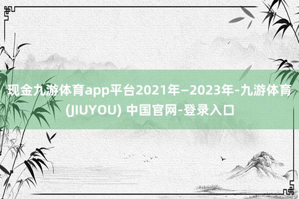 现金九游体育app平台　　2021年—2023年-九游体育(JIUYOU) 中国官网-登录入口