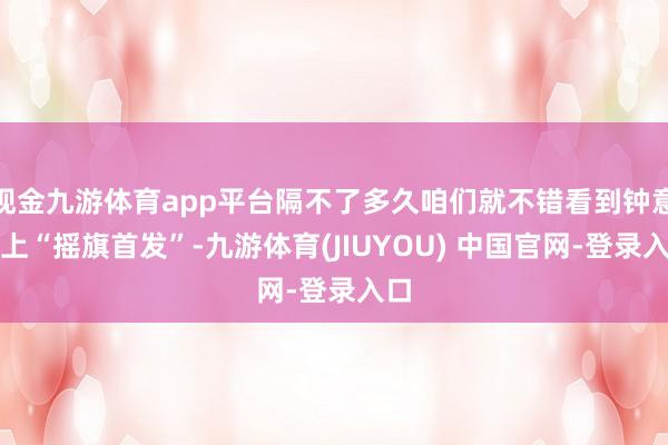 现金九游体育app平台隔不了多久咱们就不错看到钟意登上“摇旗首发”-九游体育(JIUYOU) 中国官网-登录入口