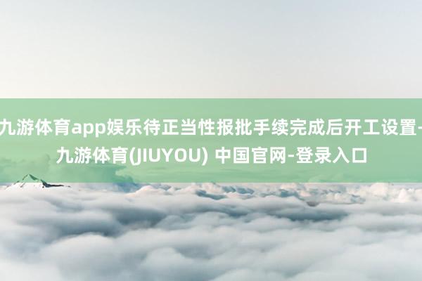 九游体育app娱乐待正当性报批手续完成后开工设置-九游体育(JIUYOU) 中国官网-登录入口