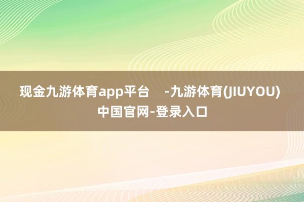 现金九游体育app平台    -九游体育(JIUYOU) 中国官网-登录入口