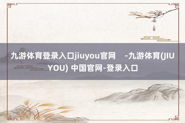 九游体育登录入口jiuyou官网    -九游体育(JIUYOU) 中国官网-登录入口