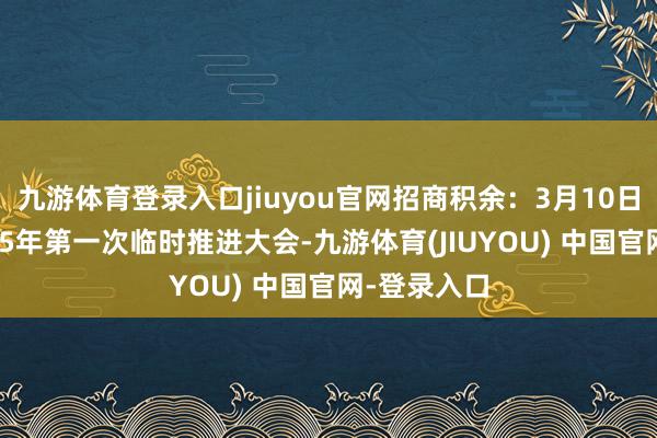九游体育登录入口jiuyou官网招商积余：3月10日将召开2025年第一次临时推进大会-九游体育(JIUYOU) 中国官网-登录入口