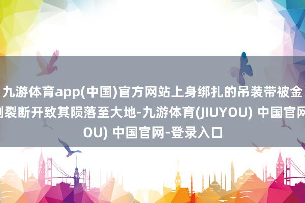 九游体育app(中国)官方网站上身绑扎的吊装带被金属窗沿边割裂断开致其陨落至大地-九游体育(JIUYOU) 中国官网-登录入口