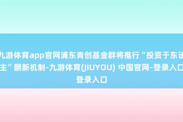 九游体育app官网浦东青创基金群将推行“投资于东谈主”翻新机制-九游体育(JIUYOU) 中国官网-登录入口