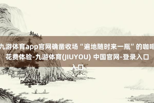 九游体育app官网确凿收场“遍地随时来一瓶”的咖啡花费体验-九游体育(JIUYOU) 中国官网-登录入口