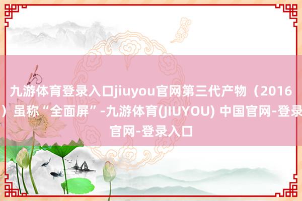 九游体育登录入口jiuyou官网第三代产物（2016年起）虽称“全面屏”-九游体育(JIUYOU) 中国官网-登录入口