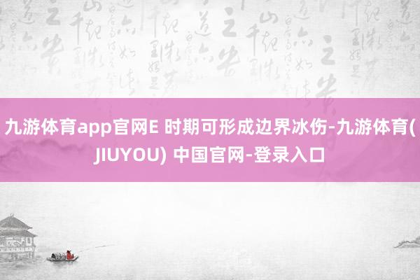 九游体育app官网E 时期可形成边界冰伤-九游体育(JIUYOU) 中国官网-登录入口