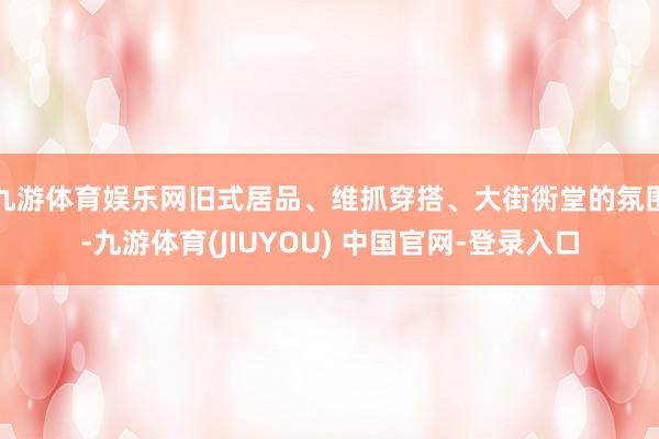 九游体育娱乐网旧式居品、维抓穿搭、大街衖堂的氛围-九游体育(JIUYOU) 中国官网-登录入口