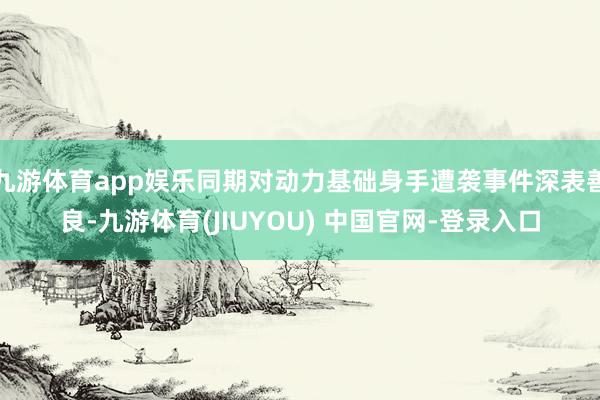 九游体育app娱乐同期对动力基础身手遭袭事件深表善良-九游体育(JIUYOU) 中国官网-登录入口