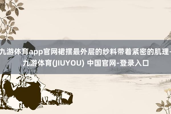 九游体育app官网裙摆最外层的纱料带着紧密的肌理-九游体育(JIUYOU) 中国官网-登录入口