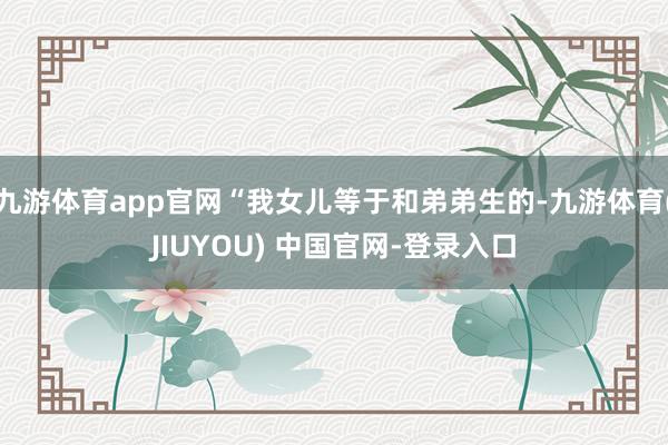 九游体育app官网“我女儿等于和弟弟生的-九游体育(JIUYOU) 中国官网-登录入口