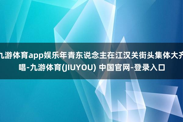九游体育app娱乐年青东说念主在江汉关街头集体大齐唱-九游体育(JIUYOU) 中国官网-登录入口