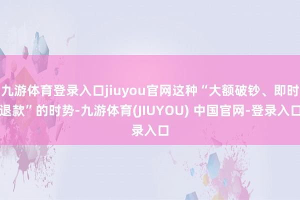 九游体育登录入口jiuyou官网这种“大额破钞、即时退款”的时势-九游体育(JIUYOU) 中国官网-登录入口