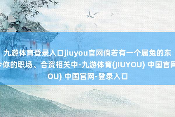九游体育登录入口jiuyou官网倘若有一个属兔的东谈主出当今你的职场、合资相关中-九游体育(JIUYOU) 中国官网-登录入口