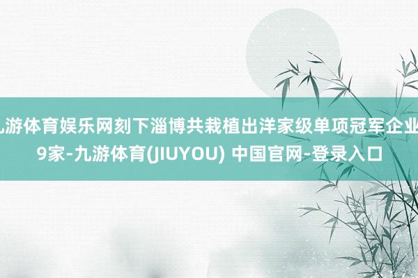 九游体育娱乐网刻下淄博共栽植出洋家级单项冠军企业29家-九游体育(JIUYOU) 中国官网-登录入口