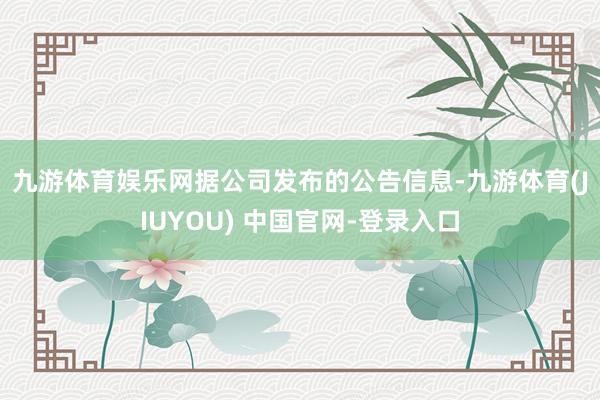 九游体育娱乐网　　据公司发布的公告信息-九游体育(JIUYOU) 中国官网-登录入口