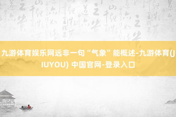 九游体育娱乐网远非一句“气象”能概述-九游体育(JIUYOU) 中国官网-登录入口