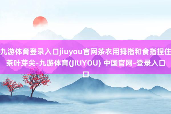 九游体育登录入口jiuyou官网茶农用拇指和食指捏住茶叶芽尖-九游体育(JIUYOU) 中国官网-登录入口