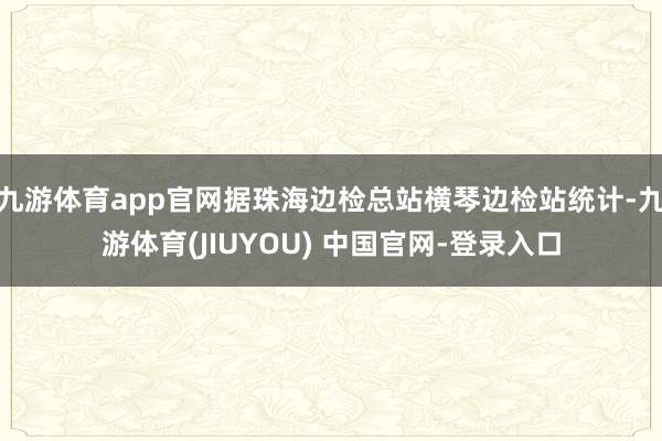 九游体育app官网据珠海边检总站横琴边检站统计-九游体育(JIUYOU) 中国官网-登录入口